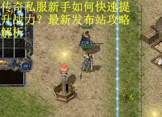 传奇私服新手如何快速提升战力？最新发布站攻略解析