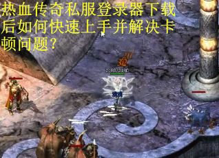 热血传奇私服登录器下载后如何快速上手并解决卡顿问题？