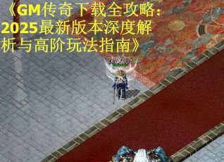 《GM传奇下载全攻略：2025最新版本深度解析与高阶玩法指南》