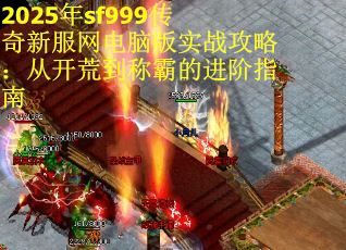 2025年sf999传奇新服网电脑版实战攻略：从开荒到称霸的进阶指南