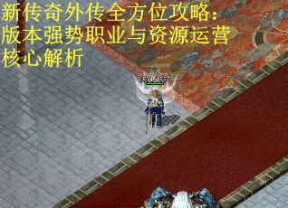 新传奇外传全方位攻略：版本强势职业与资源运营核心解析