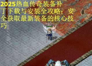 2025热血传奇装备补丁下载与安装全攻略：安全获取最新装备的核心技巧