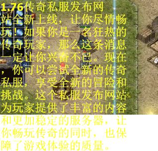 1.76传奇私服发布网站全新上线，让你尽情畅玩！如果你是一名狂热的传奇玩家，那么这条消息一定让你兴奋不已。现在，你可以尝试全新的传奇私服，享受全新的冒险和挑战。这个私服发布网站为玩家提供了丰富的内容和更加稳定的服务器，让你畅玩传奇的同时，也保障了游戏体验的质量。